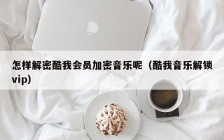 怎樣解密酷我會員加密音樂呢（酷我音樂解鎖vip）