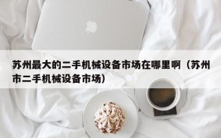 蘇州最大的二手機械設備市場在哪里啊（蘇州市二手機械設備市場）