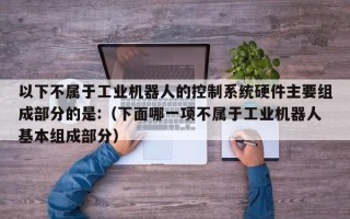以下不屬于工業機器人的控制系統硬件主要組成部分的是:（下面哪一項不屬于工業機器人基本組成部分）
