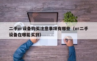 二手vr設(shè)備購買注意事項(xiàng)有哪些（vr二手設(shè)備在哪能買到）