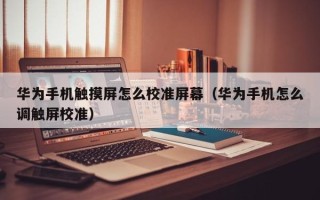 華為手機(jī)觸摸屏怎么校準(zhǔn)屏幕（華為手機(jī)怎么調(diào)觸屏校準(zhǔn)）