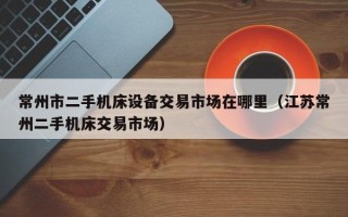 常州市二手機(jī)床設(shè)備交易市場在哪里（江蘇常州二手機(jī)床交易市場）