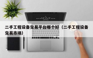 二手工程設備交易平臺哪個好（二手工程設備交易市場）