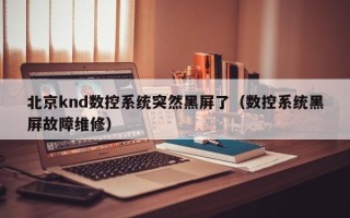 北京knd數控系統突然黑屏了（數控系統黑屏故障維修）