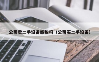 公司賣二手設備繳稅嗎（公司買二手設備）