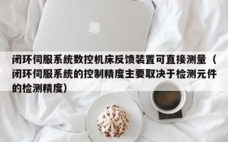 閉環伺服系統數控機床反饋裝置可直接測量（閉環伺服系統的控制精度主要取決于檢測元件的檢測精度）
