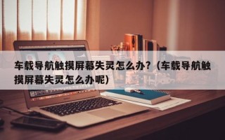 車載導航觸摸屏幕失靈怎么辦?（車載導航觸摸屏幕失靈怎么辦呢）