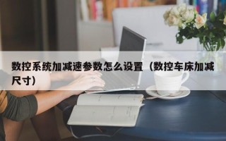 數控系統加減速參數怎么設置（數控車床加減尺寸）
