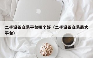 二手設備交易平臺哪個好（二手設備交易最大平臺）
