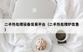 二手熱處理設(shè)備交易平臺(tái)（二手熱處理爐出售）
