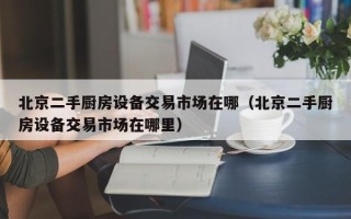 北京二手廚房設(shè)備交易市場(chǎng)在哪（北京二手廚房設(shè)備交易市場(chǎng)在哪里）