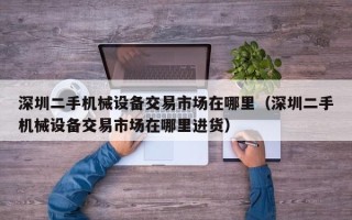 深圳二手機械設備交易市場在哪里（深圳二手機械設備交易市場在哪里進貨）