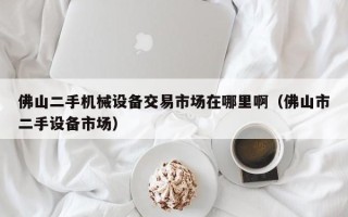 佛山二手機(jī)械設(shè)備交易市場(chǎng)在哪里啊（佛山市二手設(shè)備市場(chǎng)）