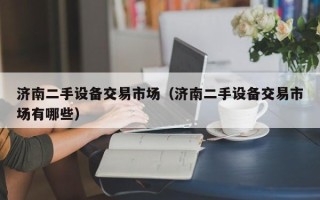 濟南二手設備交易市場（濟南二手設備交易市場有哪些）
