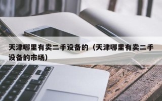 天津哪里有賣二手設備的（天津哪里有賣二手設備的市場）