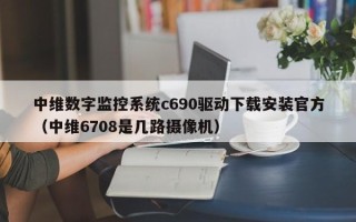 中維數(shù)字監(jiān)控系統(tǒng)c690驅動下載安裝官方（中維6708是幾路攝像機）