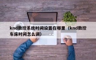 knd數控系統時間設置在哪里（knd數控車床時間怎么調）
