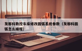 發(fā)那科數(shù)控車床修改圓弧系統(tǒng)參數(shù)（發(fā)那科圓弧怎么編程）