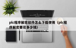 plc程序解密軟件怎么下載使用（plc程序解密要花多少錢）