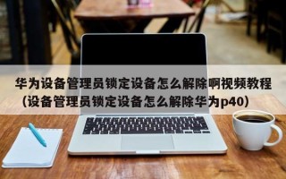 華為設(shè)備管理員鎖定設(shè)備怎么解除啊視頻教程（設(shè)備管理員鎖定設(shè)備怎么解除華為p40）