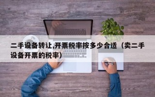 二手設備轉讓,開票稅率按多少合適（賣二手設備開票的稅率）