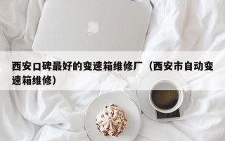 西安口碑最好的變速箱維修廠（西安市自動變速箱維修）