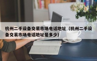 杭州二手設備交易市場電話地址（杭州二手設備交易市場電話地址是多少）