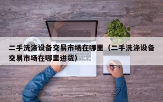 二手洗滌設(shè)備交易市場(chǎng)在哪里（二手洗滌設(shè)備交易市場(chǎng)在哪里進(jìn)貨）