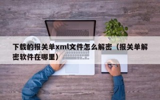 下載的報關(guān)單xml文件怎么解密（報關(guān)單解密軟件在哪里）