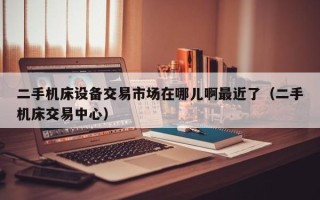 二手機床設備交易市場在哪兒啊最近了（二手機床交易中心）