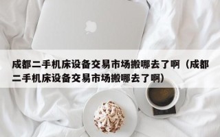 成都二手機床設備交易市場搬哪去了啊（成都二手機床設備交易市場搬哪去了啊）