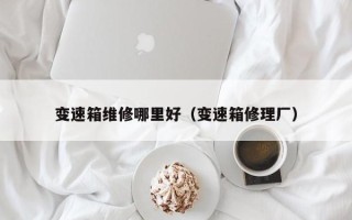 變速箱維修哪里好（變速箱修理廠）