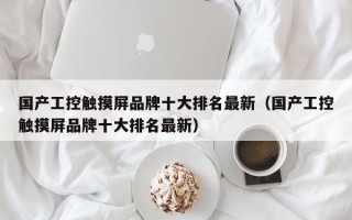 國產工控觸摸屏品牌十大排名最新（國產工控觸摸屏品牌十大排名最新）