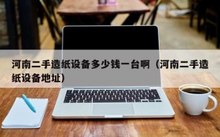 河南二手造紙設(shè)備多少錢一臺啊（河南二手造紙設(shè)備地址）