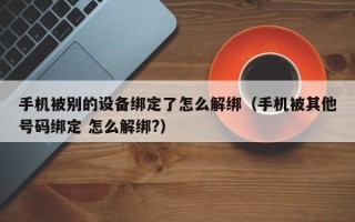 手機被別的設備綁定了怎么解綁（手機被其他號碼綁定 怎么解綁?）