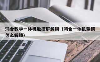 鴻合教學一體機觸摸屏解鎖（鴻合一體機童鎖怎么解鎖）