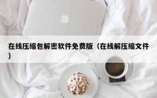 在線壓縮包解密軟件免費版（在線解壓縮文件）