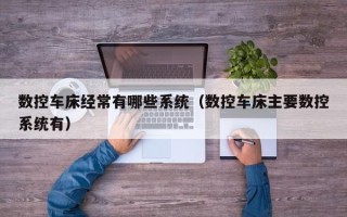 數控車床經常有哪些系統（數控車床主要數控系統有）