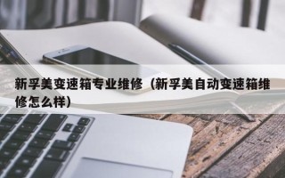 新孚美變速箱專業維修（新孚美自動變速箱維修怎么樣）