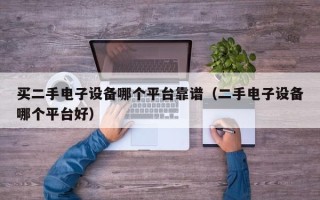 買二手電子設備哪個平臺靠譜（二手電子設備哪個平臺好）