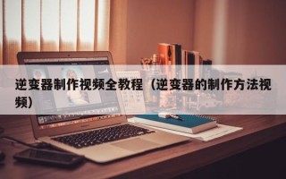 逆變器制作視頻全教程（逆變器的制作方法視頻）