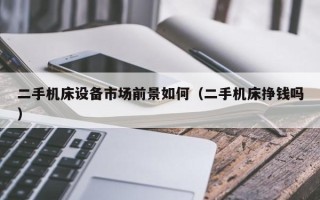 二手機床設備市場前景如何（二手機床掙錢嗎）