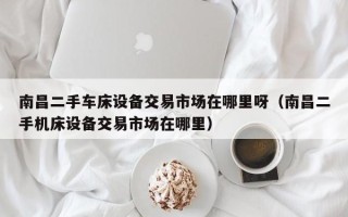 南昌二手車(chē)床設(shè)備交易市場(chǎng)在哪里呀（南昌二手機(jī)床設(shè)備交易市場(chǎng)在哪里）