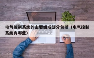 電氣控制系統的主要組成部分包括（電氣控制系統有哪些）