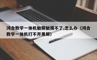 鴻合教學一體機觸屏觸摸不了,怎么辦（鴻合教學一體機打不開黑屏）