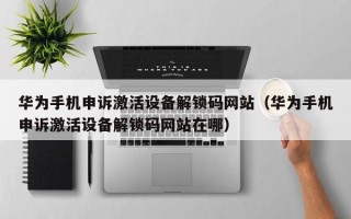華為手機申訴激活設備解鎖碼網站（華為手機申訴激活設備解鎖碼網站在哪）