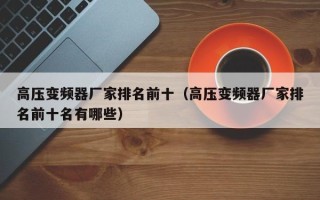 高壓變頻器廠家排名前十（高壓變頻器廠家排名前十名有哪些）