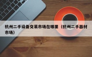 杭州二手設(shè)備交易市場(chǎng)在哪里（杭州二手器材市場(chǎng)）