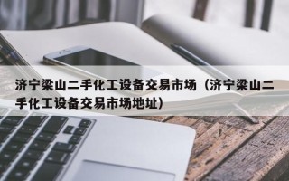濟寧梁山二手化工設備交易市場（濟寧梁山二手化工設備交易市場地址）