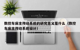 數控車床主傳動系統的研究意義是什么（數控車床主傳動系統設計）
